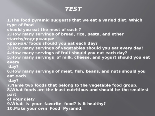 TEST 1.The food pyramid suggests that we eat a varied diet. Which type of food should you eat the most of each ? 2.How many servings of bread, rice, pasta, and other starchy/содержащие крахмал/ foods should you eat each day? 3.How many servings of vegetables should you eat every day? 4.How many servings of fruit should you eat each day? 5.How many servings of milk, cheese, and yogurt should you eat every  day? 6.How many servings of meat, fish, beans, and nuts should you eat each  day? 7.Name two foods that belong to the vegetable food group. 8.What foods are the least nutritious and should be the smallest part of your diet? 9.What is your favorite food? Is it healthy? 10.Make your own Food Pyramid.   