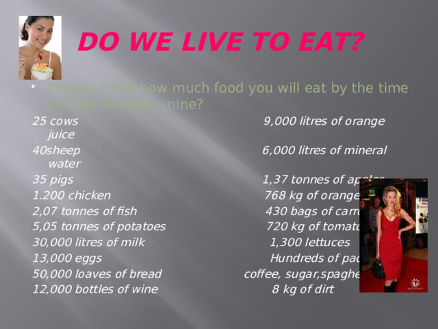 DO WE LIVE TO EAT? Do you know how much food you will eat by the time you are seventy –nine?  25 cows 9,000 litres of orange juice 40sheep 6,000 litres of mineral water 35 pigs 1,37 tonnes of apples 1.200 chicken 768 kg of oranges 2,07 tonnes of fish 430 bags of carrots 5,05 tonnes of potatoes 720 kg of tomatoes 30,000 litres of milk 1,300 lettuces 13,000 eggs Hundreds of packets of 50,000 loaves of bread coffee, sugar,spaghetty 12,000 bottles of wine 8 kg of dirt 