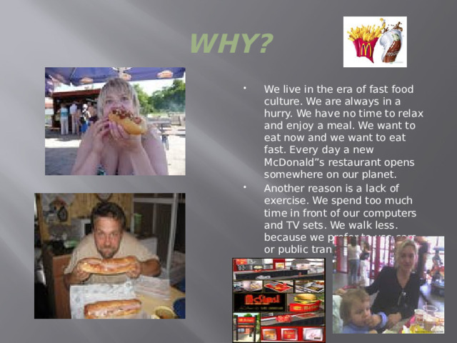 WHY? We live in the era of fast food culture. We are always in a hurry. We have no time to relax and enjoy a meal. We want to eat now and we want to eat fast. Every day a new McDonald”s restaurant opens somewhere on our planet. Another reason is a lack of exercise. We spend too much time in front of our computers and TV sets. We walk less. because we prefer to use cars or public transport 