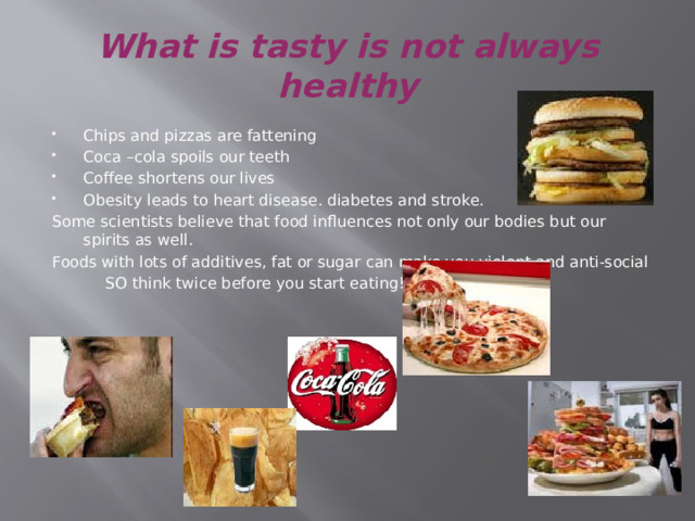 What is tasty is not always healthy Chips and pizzas are fattening Coca –cola spoils our teeth Coffee shortens our lives Obesity leads to heart disease. diabetes and stroke. Some scientists believe that food influences not only our bodies but our spirits as well. Foods with lots of additives, fat or sugar can make you violent and anti-social  SO think twice before you start eating!!! 
