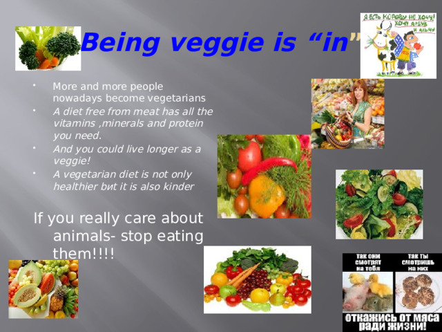 Being veggie is “in ” More and more people nowadays become vegetarians A diet free from meat has all the vitamins ,minerals and protein you need. And you could live longer as a veggie! A vegetarian diet is not only healthier bиt it is also kinder If you really care about animals- stop eating them!!!!    