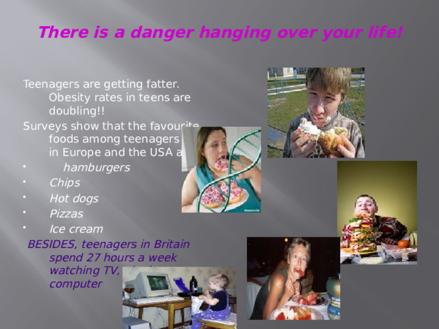 There is a danger hanging over your life!   Teenagers are getting fatter. Obesity rates in teens are doubling!! Surveys show that the favourite foods among teenagers both in Europe and the USA are:  hamburgers Chips Hot dogs Pizzas Ice cream  BESIDES, teenagers in Britain spend 27 hours a week watching TV, playing computer 