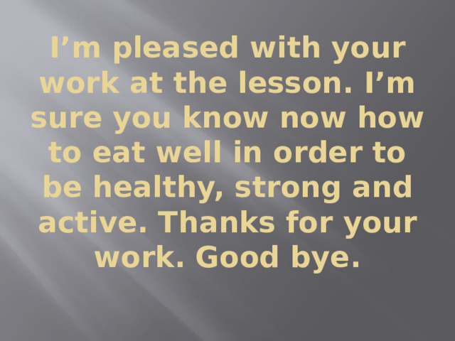 I’m pleased with your work at the lesson. I’m sure you know now how to eat well in order to be healthy, strong and active. Thanks for your work. Good bye. 