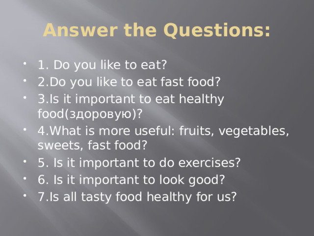 Answer the Questions: 1. Do you like to eat? 2.Do you like to eat fast food? 3.Is it important to eat healthy food(здоровую)? 4.What is more useful: fruits, vegetables, sweets, fast food? 5. Is it important to do exercises? 6. Is it important to look good? 7.Is all tasty food healthy for us? 