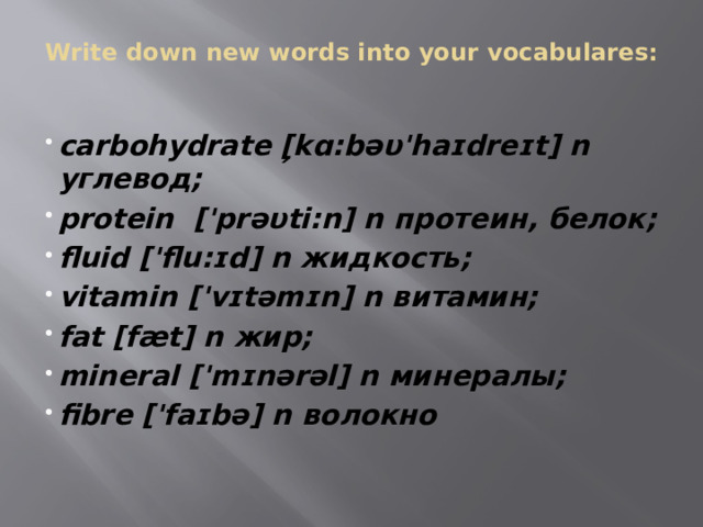Write down new words into your vocabulares:   carbohydrate [̗kɑ:bəυ'haɪdreɪt] n углевод; protein ['prəυti:n] n протеин, белок; fluid ['flu:ɪd] n жидкость; vitamin ['vɪtəmɪn] n витамин; fat [fæt] n жир; mineral ['mɪnǝrəl] n минералы; fibre ['faɪbə] n волокно 