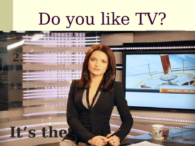 Do you like TV?  2.  It’s the news 