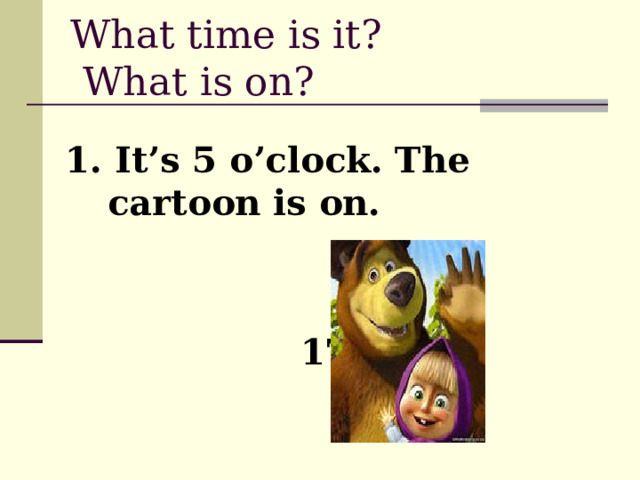 What time is it?  What is on? 1. It’s 5 o’clock. The cartoon is on.    17:00 