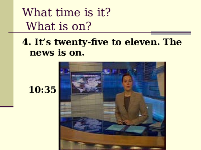 What time is it?  What is on?  4. It’s twenty-five to eleven. The news is on.  10:35 