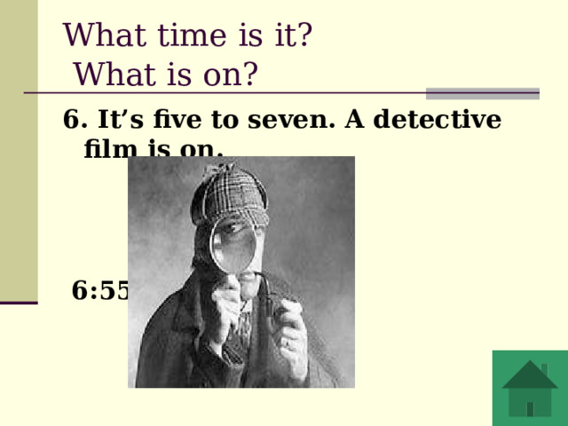 What time is it?  What is on?  6. It’s five to seven. A detective film is on.     6:55 