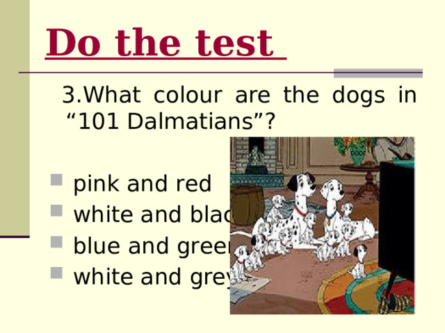 Do the test   3.What colour are the dogs in “101 Dalmatians”?  pink and red  white and black  blue and green  white and grey 
