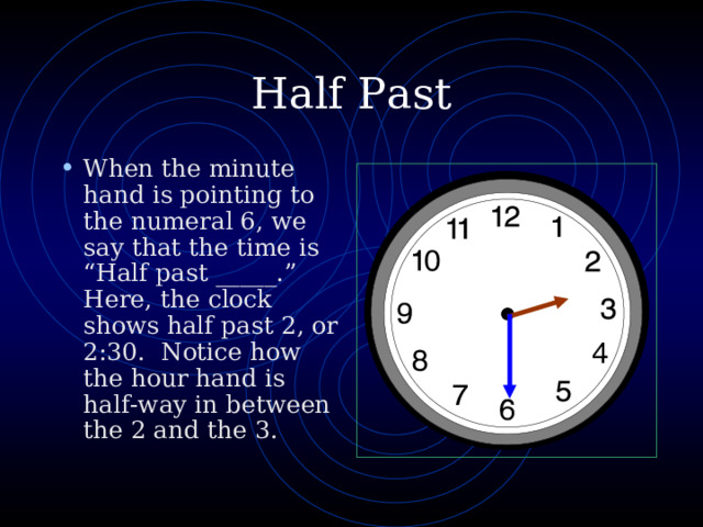 Half Past When the minute hand is pointing to the numeral 6, we say that the time is “Half past _____.” Here, the clock shows half past 2, or 2:30. Notice how the hour hand is half-way in between the 2 and the 3. 