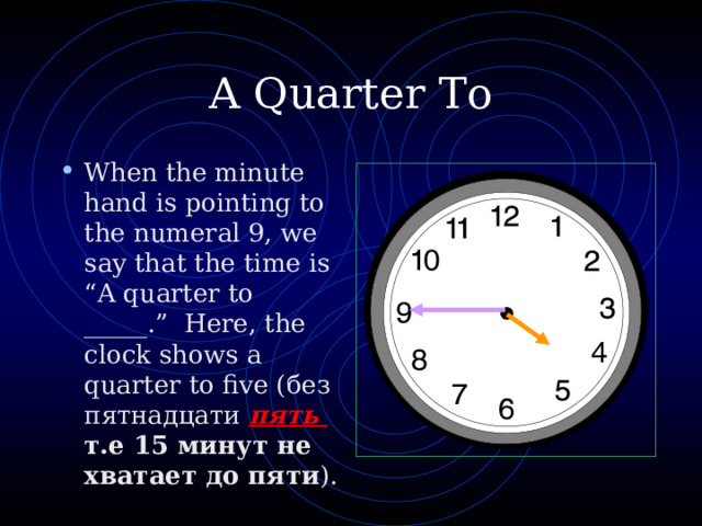 A Quarter To When the minute hand is pointing to the numeral 9, we say that the time is “A quarter to _____.” Here, the clock shows a quarter to five ( без пятнадцати пять  т.е 15 минут не хватает до пяти ) . 