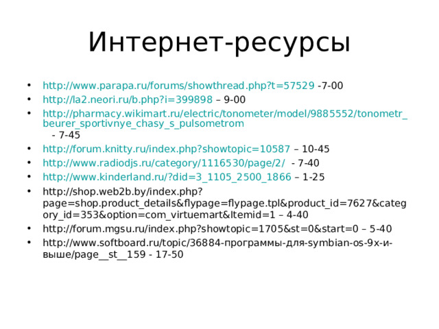 Интернет-ресурсы http://www.parapa.ru/forums/showthread.php?t=57529 -7-00 http://la2.neori.ru/b.php?i=399898 – 9-00 http://pharmacy.wikimart.ru/electric/tonometer/model/9885552/tonometr_beurer_sportivnye_chasy_s_pulsometrom - 7-45 http://forum.knitty.ru/index.php?showtopic=10587 – 10-45 http://www.radiodjs.ru/category/1116530/page/2/ - 7-40 http://www.kinderland.ru/?did=3_1105_2500_1866 – 1-25 http://shop.web2b.by/index.php?page=shop.product_details&flypage=flypage.tpl&product_id=7627&category_id=353&option=com_virtuemart&Itemid=1 – 4-40 http://forum.mgsu.ru/index.php?showtopic=1705&st=0&start=0 – 5-40 http://www.softboard.ru/topic/36884-программы-для-symbian-os-9х-и-выше/page__st__159 - 17-50  
