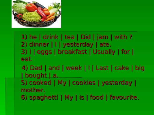  1) he | drink | tea | Did | jam | with ?  2) dinner | I | yesterday | ate.  3) I | eggs | breakfast | Usually | for | eat.  4) Dad | and | week | I | Last | cake | big | bought | a.  5) cooked | My | cookies | yesterday | mother.  6) spaghetti | My | is | food | favourite. 