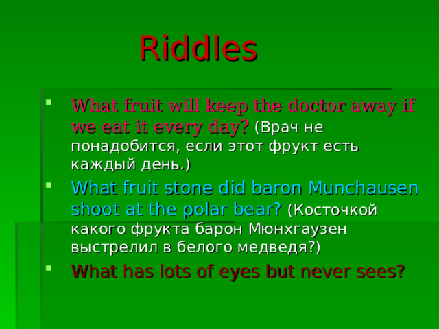  Riddles What fruit will keep the doctor away if we eat it every day?  (Врач не понадобится, если этот фрукт есть каждый день.) What fruit stone did baron Munchausen shoot at the polar bear?  (Косточкой какого фрукта барон Мюнхгаузен выстрелил в белого медведя?) What has lots of eyes but never sees? 