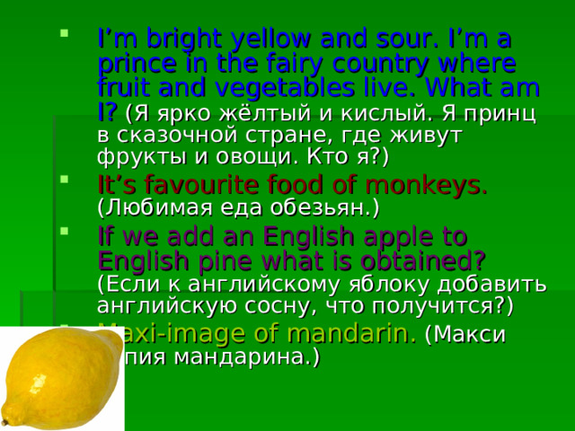 I’m bright yellow and sour. I’m a prince in the fairy country where fruit and vegetables live. What am I? ( Я  ярко  жёлтый  и  кислый . Я  принц  в  сказочной  стране , где  живут  фрукты  и  овощи . Кто  я ?) It’s favourite food of monkeys. ( Любимая  еда обезьян.) If we add an English apple to English pine what is obtained?  (Если к английскому яблоку добавить английскую сосну, что получится?) Maxi-image of mandarin. ( Макси  копия  мандарина .) 