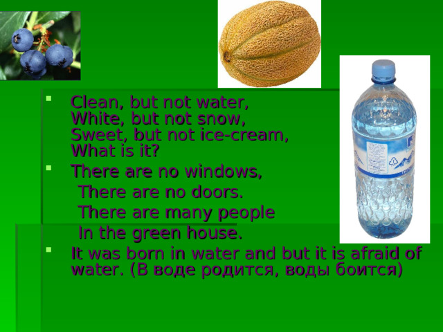 Clean, but not water,  White, but not snow,  Sweet, but not ice-cream,  What is it? There are no windows,  There are no doors.  There are many people  In the green house. It was born in water and but it is afraid of water. ( В  воде  родится , воды  боится )  