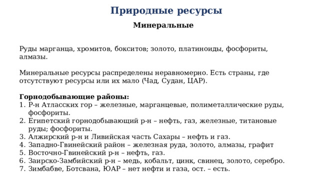 Природные ресурсы Минеральные Руды марганца, хромитов, бокситов; золото, платиноиды, фосфориты, алмазы. Минеральные ресурсы распределены неравномерно. Есть страны, где отсутствуют ресурсы или их мало (Чад, Судан, ЦАР). Горнодобывающие районы: Р-н Атласских гор – железные, марганцевые, полиметаллические руды, фосфориты. Египетский горнодобывающий р-н – нефть, газ, железные, титановые руды; фосфориты. Алжирский р-н и Ливийская часть Сахары – нефть и газ. Западно-Гвинейский район – железная руда, золото, алмазы, графит Восточно-Гвинейский р-н – нефть, газ. Заирско-Замбийский р-н – медь, кобальт, цинк, свинец, золото, серебро. Зимбабве, Ботсвана, ЮАР – нет нефти и газа, ост. – есть. 