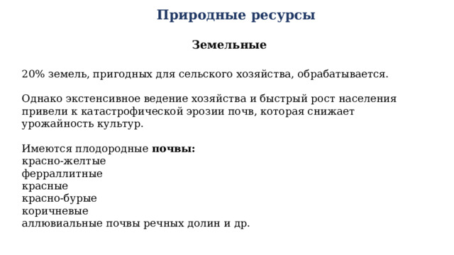Природные ресурсы Земельные 20% земель, пригодных для сельского хозяйства, обрабатывается. Однако экстенсивное ведение хозяйства и быстрый рост населения привели к катастрофической эрозии почв, которая снижает урожайность культур. Имеются плодородные почвы: красно-желтые ферраллитные красные красно-бурые коричневые аллювиальные почвы речных долин и др. 