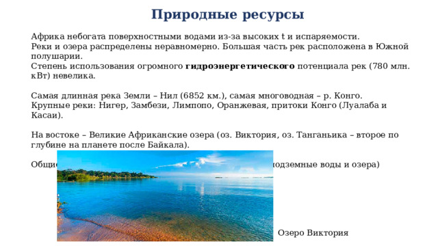 Природные ресурсы Африка небогата поверхностными водами из-за высоких t и испаряемости. Реки и озера распределены неравномерно. Большая часть рек расположена в Южной полушарии. Степень использования огромного гидроэнергетического потенциала рек (780 млн. кВт) невелика. Самая длинная река Земли – Нил (6852 км.), самая многоводная – р. Конго. Крупные реки: Нигер, Замбези, Лимпопо, Оранжевая, притоки Конго (Луалаба и Касаи). На востоке – Великие Африканские озера (оз. Виктория, оз. Танганьика – второе по глубине на планете после Байкала). Общие запасы пресной воды = 2390 тыс. км3 (99,9% - подземные воды и озера) Озеро Виктория 