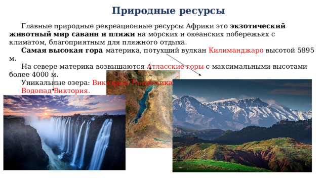 Природные ресурсы Главные природные рекреационные ресурсы Африки это экзотический животный мир саванн и пляжи на морских и океанских побережьях с климатом, благоприятным для пляжного отдыха. Самая высокая гора материка, потухший вулкан Килиманджаро высотой 5895 м. На севере материка возвышаются Атласские горы с максимальными высотами более 4000 м.  Уникальные озера: Виктория, Танганьика, Ньяса. Водопад Виктория. 