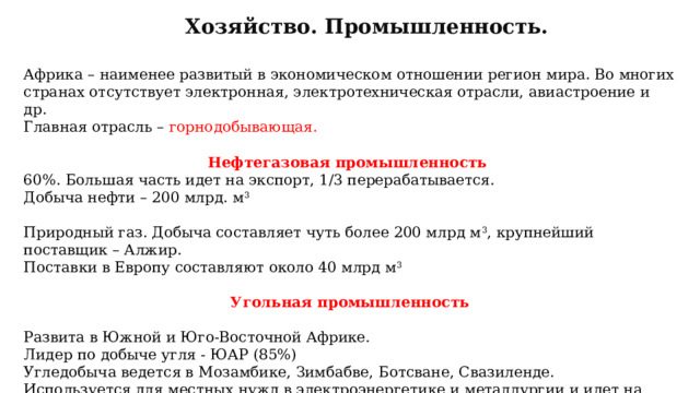 Хозяйство. Промышленность. Африка – наименее развитый в экономическом отношении регион мира. Во многих странах отсутствует электронная, электротехническая отрасли, авиастроение и др. Главная отрасль – горнодобывающая. Нефтегазовая промышленность 60%. Большая часть идет на экспорт, 1/3 перерабатывается. Добыча нефти – 200 млрд. м 3 Природный газ. Добыча составляет чуть более 200 млрд м 3 , крупнейший поставщик – Алжир. Поставки в Европу составляют около 40 млрд м 3 Угольная промышленность  Развита в Южной и Юго-Восточной Африке. Лидер по добыче угля - ЮАР (85%) Угледобыча ведется в Мозамбике, Зимбабве, Ботсване, Свазиленде. Используется для местных нужд в электроэнергетике и металлургии и идет на экспорт.  