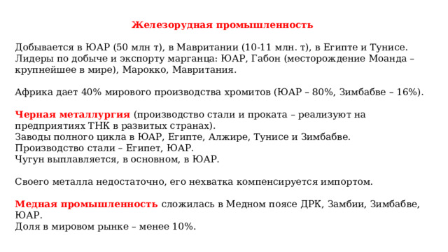 Железорудная промышленность  Добывается в ЮАР (50 млн т), в Мавритании (10-11 млн. т), в Египте и Тунисе. Лидеры по добыче и экспорту марганца: ЮАР, Габон (месторождение Моанда – крупнейшее в мире), Марокко, Мавритания. Африка дает 40% мирового производства хромитов (ЮАР – 80%, Зимбабве – 16%). Черная металлургия (производство стали и проката – реализуют на предприятиях ТНК в развитых странах). Заводы полного цикла в ЮАР, Египте, Алжире, Тунисе и Зимбабве. Производство стали – Египет, ЮАР. Чугун выплавляется, в основном, в ЮАР. Своего металла недостаточно, его нехватка компенсируется импортом. Медная промышленность сложилась в Медном поясе ДРК, Замбии, Зимбабве, ЮАР. Доля в мировом рынке – менее 10%. 