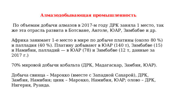 Алмазодобывающая промышленность   По объемам добычи алмазов в 2017-м году ДРК заняла 1 место, так же эта отрасль развита в Ботсване, Анголе, ЮАР, Зимбабве и др. Африка занимает 1-е место в мире по добыче платины (около 80 %) и палладия (40 %). Платину добывают в ЮАР (140 т), Зимбабве (15) и Намибии, палладий — в ЮАР (78) и Зимбабве (12 т, данные за 2017 г.) 70% мировой добычи кобальта (ДРК, Мадагаскар, Замбия, ЮАР). Добыча свинца – Марокко (вместе с Западной Сахарой), ДРК, Замбия, Намибия; цинк – Марокко, Намибия, ЮАР; олово – ДРК, Нигерия, Руанда. 