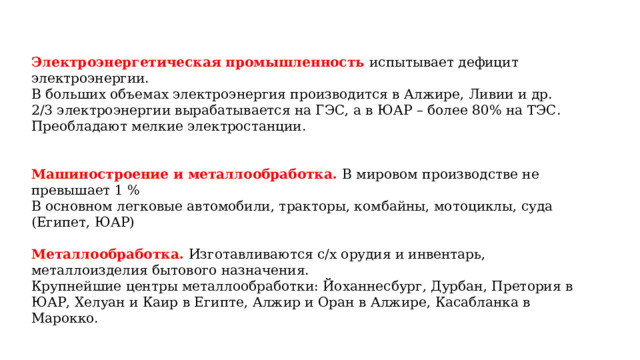  Электроэнергетическая промышленность испытывает дефицит электроэнергии. В больших объемах электроэнергия производится в Алжире, Ливии и др. 2/3 электроэнергии вырабатывается на ГЭС, а в ЮАР – более 80% на ТЭС. Преобладают мелкие электростанции. Машиностроение и металлообработка. В мировом производстве не превышает 1 % В основном легковые автомобили, тракторы, комбайны, мотоциклы, суда (Египет, ЮАР) Металлообработка. Изготавливаются с/х орудия и инвентарь, металлоизделия бытового назначения. Крупнейшие центры металлообработки: Йоханнесбург, Дурбан, Претория в ЮАР, Хелуан и Каир в Египте, Алжир и Оран в Алжире, Касабланка в Марокко. 