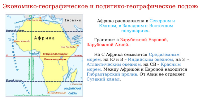 Экономико-географическое и политико-географическое положение Африка расположена в Северном и Южном, в Западном и Восточном полушариях .  Граничит с Зарубежной Европой, Зарубежной Азией. На С Африка омывается Средиземным морем , на Ю и В – Индийским океаном , на З – Атлантическим океаном , на СВ – Красным морем. Между Африкой и Европой находится Гибралтарский пролив . От Азии ее отделяет Суэцкий канал . 