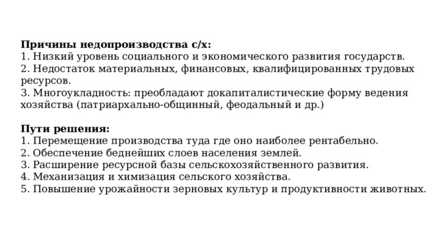 Причины недопроизводства с/х: 1. Низкий уровень социального и экономического развития государств. 2. Недостаток материальных, финансовых, квалифицированных трудовых ресурсов. 3. Многоукладность: преобладают докапиталистические форму ведения хозяйства (патриархально-общинный, феодальный и др.) Пути решения: Перемещение производства туда где оно наиболее рентабельно. Обеспечение беднейших слоев населения землей. Расширение ресурсной базы сельскохозяйственного развития. Механизация и химизация сельского хозяйства. Повышение урожайности зерновых культур и продуктивности животных. 