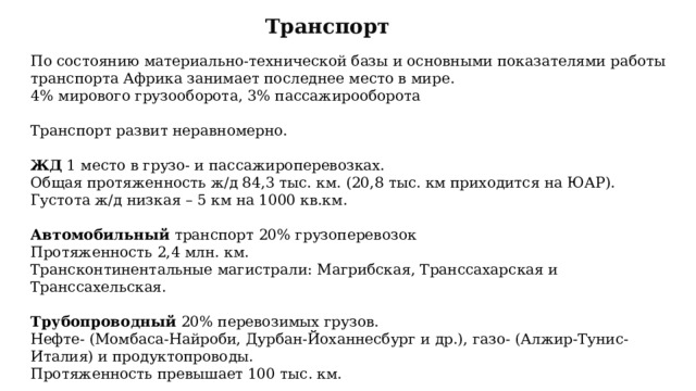 Транспорт По состоянию материально-технической базы и основными показателями работы транспорта Африка занимает последнее место в мире. 4% мирового грузооборота, 3% пассажирооборота Транспорт развит неравномерно. ЖД 1 место в грузо- и пассажироперевозках. Общая протяженность ж/д 84,3 тыс. км. (20,8 тыс. км приходится на ЮАР). Густота ж/д низкая – 5 км на 1000 кв.км. Автомобильный транспорт 20% грузоперевозок Протяженность 2,4 млн. км. Трансконтинентальные магистрали: Магрибская, Транссахарская и Транссахельская. Трубопроводный 20% перевозимых грузов. Нефте- (Момбаса-Найроби, Дурбан-Йоханнесбург и др.), газо- (Алжир-Тунис-Италия) и продуктопроводы. Протяженность превышает 100 тыс. км. 