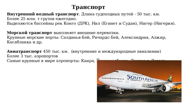 Транспорт Внутренний водный транспорт . Длина судоходных путей - 50 тыс. км. Более 25 млн. т грузов ежегодно. Выделяются бассейны рек Конго (ДРК), Нил (Египет и Судан), Нигер (Нигерия). Морской транспорт выполняет внешние перевозки. Крупные морские порты: Салданья-Бей, Ричардс-Бей, Александрия, Алжир, Касабланка и др. Авиатранспорт 450 тыс. км. (внутренние и международные авиалинии) Более 3 тыс. аэропортов Самые крупные в мире аэропорты: Каира, Йоханнесбурга, Дакара и Лагоса. 
