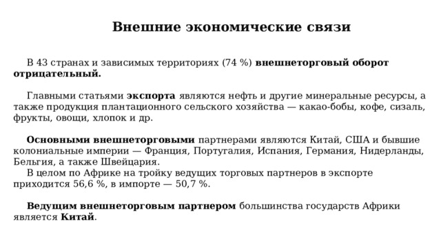 Внешние экономические связи В 43 странах и зависимых территориях (74 %) внешнеторговый оборот отрицательный. Главными статьями экспорта являются нефть и другие минеральные ресурсы, а также продукция плантационного сельского хозяйства — какао-бобы, кофе, сизаль, фрукты, овощи, хлопок и др. Основными внешнеторговыми партнерами являются Китай, США и бывшие колониальные империи — Франция, Португалия, Испания, Германия, Нидерланды, Бельгия, а также Швейцария. В целом по Африке на тройку ведущих торговых партнеров в экспорте приходится 56,6 %, в импорте — 50,7 %. Ведущим внешнеторговым партнером большинства государств Африки является Китай . 