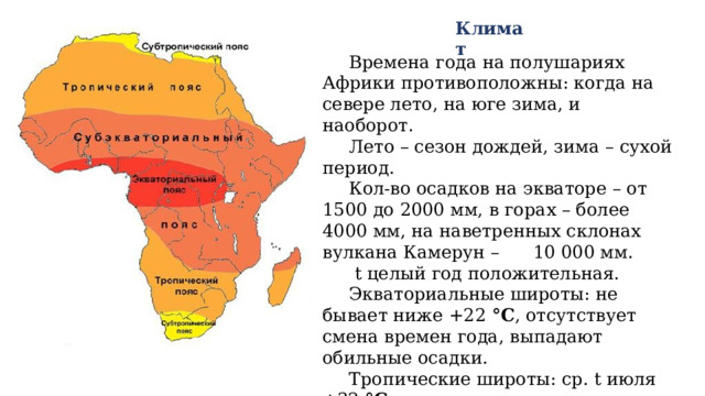Климат Времена года на полушариях Африки противоположны: когда на севере лето, на юге зима, и наоборот. Лето – сезон дождей, зима – сухой период. Кол-во осадков на экваторе – от 1500 до 2000 мм, в горах – более 4000 мм, на наветренных склонах вулкана Камерун – 10 000 мм.  t целый год положительная. Экваториальные широты: не бывает ниже +22 °C , отсутствует смена времен года, выпадают обильные осадки. Тропические широты: ср. t июля +32 °C В пустыне Сахара самая жаркая точка Земли – Даллол (+58 °C ). 