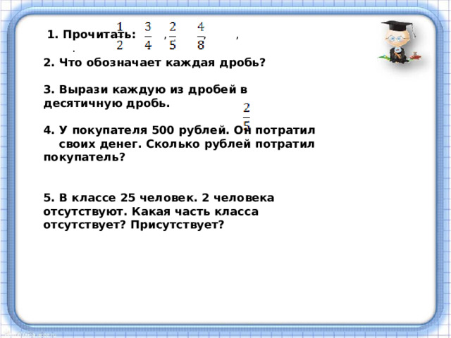 1. Прочитать: , , , . 2. Что обозначает каждая дробь?  3. Вырази каждую из дробей в десятичную дробь.  4. У покупателя 500 рублей. Он потратил своих денег. Сколько рублей потратил покупатель?   5. В классе 25 человек. 2 человека отсутствуют. Какая часть класса отсутствует? Присутствует? 