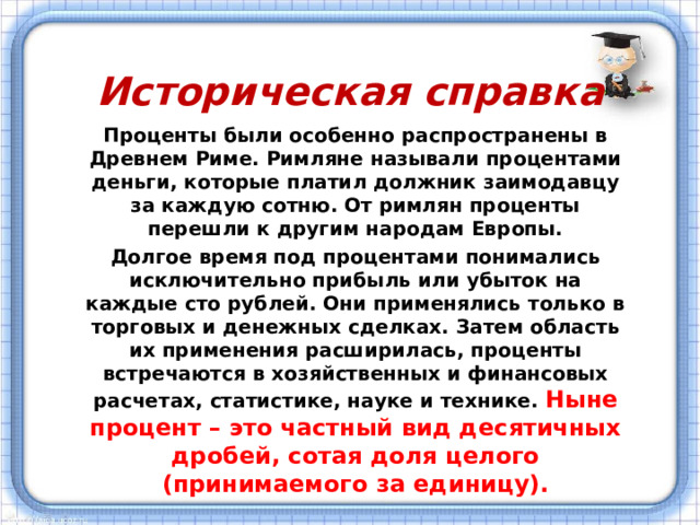 Историческая справка Проценты были особенно распространены в Древнем Риме. Римляне называли процентами деньги, которые платил должник заимодавцу за каждую сотню. От римлян проценты перешли к другим народам Европы. Долгое время под процентами понимались исключительно прибыль или убыток на каждые сто рублей. Они применялись только в торговых и денежных сделках. Затем область их применения расширилась, проценты встречаются в хозяйственных и финансовых расчетах, статистике, науке и технике. Ныне процент – это частный вид десятичных дробей, сотая доля целого (принимаемого за единицу). 