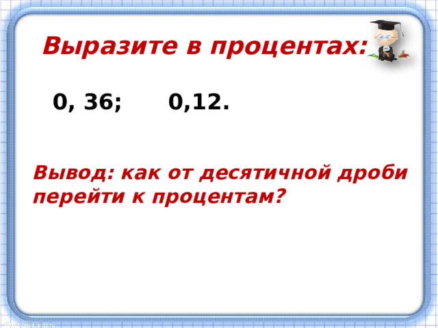 Выразите в процентах: 0, 36; 0,12. Вывод: как от десятичной дроби перейти к процентам ?   
