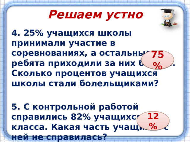 Решаем устно 4. 25% учащихся школы принимали участие в соревнованиях, а остальные ребята приходили за них болеть. Сколько процентов учащихся школы стали болельщиками?  5. С контрольной работой справились 82% учащихся класса. Какая часть учащихся с ней не справилась? 75 % 12 % 