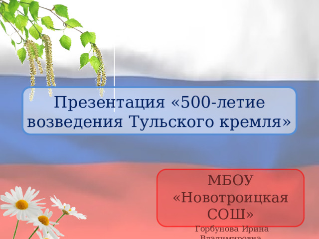 Презентация «500-летие возведения Тульского кремля» МБОУ «Новотроицкая СОШ»  Горбунова Ирина Владимировна 