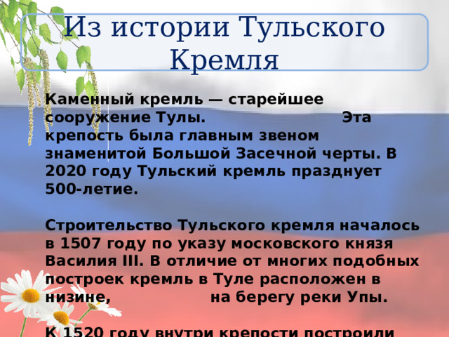 Из истории Тульского Кремля Каменный кремль — старейшее сооружение Тулы. Эта крепость была главным звеном знаменитой Большой Засечной черты. В 2020 году Тульский кремль празднует 500-летие.  Строительство Тульского кремля началось в 1507 году по указу московского князя Василия III. В отличие от многих подобных построек кремль в Туле расположен в низине, на берегу реки Упы.  К 1520 году внутри крепости построили «каменный город». Именно с этого года ведётся история Тульского кремля. 