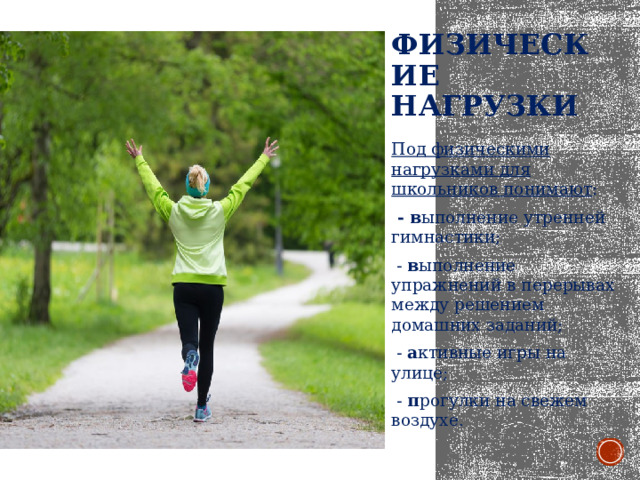 Физические нагрузки   Под физическими нагрузками для школьников понимают :   - в ыполнение утренней гимнастики;  - в ыполнение упражнений в перерывах между решением домашних заданий;  - а ктивные игры на улице;  - п рогулки на свежем воздухе. 