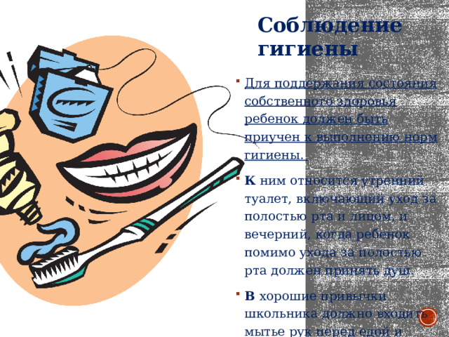 Соблюдение гигиены Для поддержания состояния собственного здоровья ребенок должен быть приучен к выполнению норм гигиены. К ним относится утренний туалет, включающий уход за полостью рта и лицом, и вечерний, когда ребенок помимо ухода за полостью рта должен принять душ. В хорошие привычки школьника должно входить мытье рук перед едой и после посещения улицы. 