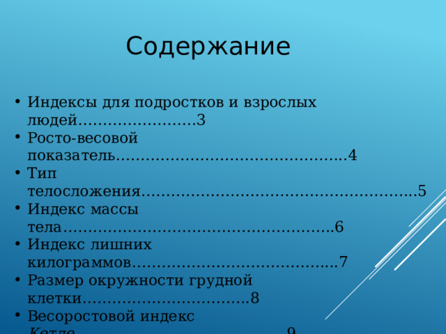 Содержание Индексы для подростков и взрослых людей……………………3 Росто-весовой показатель………………………………………..4 Тип телосложения………………………………………………..5  Индекс массы тела……………………………………………….6 Индекс лишних килограммов…………………………………...7 Размер окружности грудной клетки…………………………….8 Весоростовой индекс Кетле …………………………………….9 Проба Штанге …………………………………………………...11 Проба Генчи ……………………………………………………....12 Проба Мартине …………………………………………………...13 