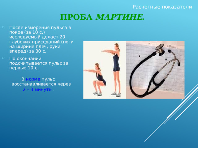 Расчетные показатели Проба Мартине . После измерения пульса в покое (за 10 с.) исследуемый делает 20 глубоких приседаний (ноги на ширине плеч, руки вперед) за 30 с. По окончании подсчитывается пульс за первые 10 с. В норме пульс восстанавливается через 2 – 3 минуты . 