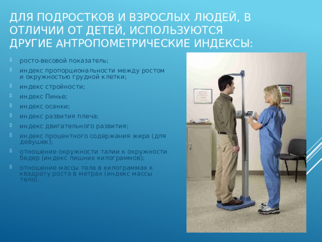 Для подростков и взрослых людей, в отличии от детей, используются другие антропометрические индексы: росто-весовой показатель; индекс пропорциональности между ростом и окружностью грудной клетки; индекс стройности; индекс Пинье; индекс осанки; индекс развития плеча; индекс двигательного развития; индекс процентного содержания жира (для девушек); отношение окружности талии к окружности бедер (индекс лишних килограммов); отношение массы тела в килограммах к квадрату роста в метрах (индекс массы тела). 