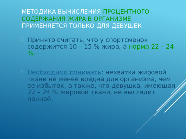 Методика вычисления процентного содержания жира в организме применяется только для девушек Принято считать, что у спортсменок содержится 10 – 15 % жира, а норма 22 – 24 %. Необходимо понимать : нехватка жировой ткани не менее вредна для организма, чем ее избыток, а также, что девушка, имеющая 22 – 24 % жировой ткани, не выглядит полной. 