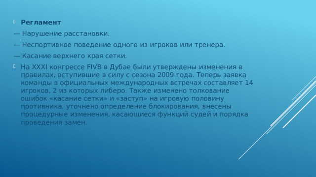 Регламент — Нарушение расстановки. — Неспортивное поведение одного из игроков или тренера. — Касание верхнего края сетки. На XXXI конгрессе FIVB в Дубае были утверждены изменения в правилах, вступившие в силу с сезона 2009 года. Теперь заявка команды в официальных международных встречах составляет 14 игроков, 2 из которых либеро. Также изменено толкование ошибок «касание сетки» и «заступ» на игровую половину противника, уточнено определение блокирования, внесены процедурные изменения, касающиеся функций судей и порядка проведения замен. 