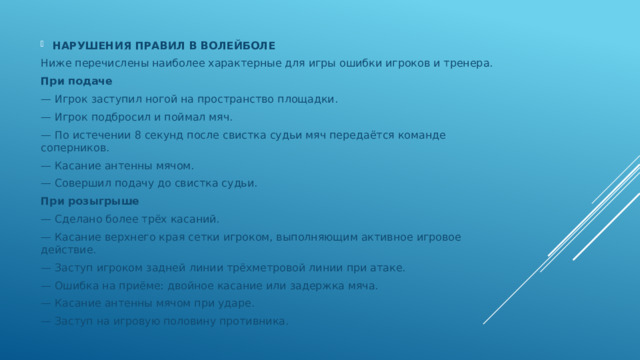 НАРУШЕНИЯ ПРАВИЛ В ВОЛЕЙБОЛЕ Ниже перечислены наиболее характерные для игры ошибки игроков и тренера. При подаче — Игрок заступил ногой на пространство площадки. — Игрок подбросил и поймал мяч. — По истечении 8 секунд после свистка судьи мяч передаётся команде соперников. — Касание антенны мячом. — Совершил подачу до свистка судьи. При розыгрыше — Сделано более трёх касаний. — Касание верхнего края сетки игроком, выполняющим активное игровое действие. — Заступ игроком задней линии трёхметровой линии при атаке. — Ошибка на приёме: двойное касание или задержка мяча. — Касание антенны мячом при ударе. — Заступ на игровую половину противника. 