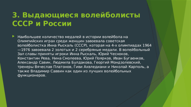 3. Выдающиеся волейболисты СССР и России Наибольшее количество медалей в истории волейбола на Олимпийских играх среди женщин завоевала советская волейболистка Инна Рыскаль (СССР), которая на 4-х олимпиадах 1964—1976 завоевала 2 золотых и 2 серебряные медали. В волейбольный Зал славы приняты игроки Инна Рыскаль, Юрий Чесноков, Константин Рева, Нина Смолеева, Юрий Поярков, Иван Бугаенков, Александр Савин, Людмила Булдакова, Георгий Мондзолевский, тренеры Вячеслав Платонов, Гиви Ахвледиани и Николай Карполь, а также Владимир Саввин как один из лучших волейбольных функционеров. 